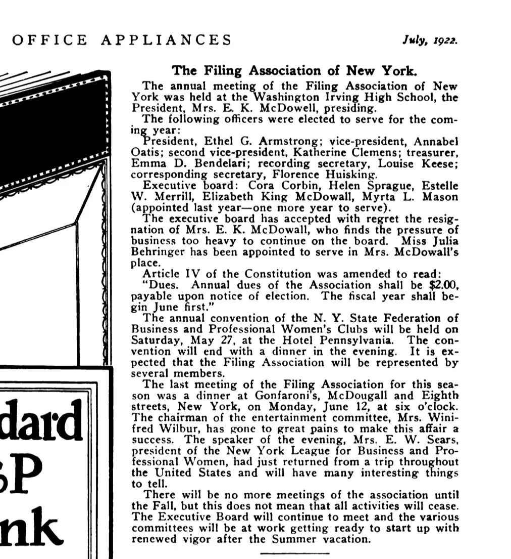 A newspaper clipping. The text reads: OFFICE APPLIANCES — July, 1922.

The Filing Association of New York.

The annual meeting of the Filing Association of New York was held at the Washington Irving High School, the President, Mrs. E. K. McDowell, presiding.

The following officers were elected to serve for the coming year:

President, Ethel G. Armstrong; vice-president, Annabel Oatis; second vice-president, Katherine Clemens; treasurer, Emma D. Bendelari; recording secretary, Louise Keese; corresponding secretary, Florence Huisking.

Executive board: Cora Corbin, Helen Sprague, Estelle W. Merrill, Elizabeth King McDowall, Myrta L. Mason (appointed last year—one more year to serve).

The executive board has accepted with regret the resignation of Mrs. E. K. McDowall, who finds the pressure of business too heavy to continue on the board. Miss Julia Behringer has been appointed to serve in Mrs. McDowall's place.

Article IV of the Constitution was amended to read:

'Dues. Annual dues of the Association shall be $2.00, payable upon notice of election. The fiscal year shall begin June first.'

The annual convention of the N. Y. State Federation of Business and Professional Women's Clubs will be held on Saturday, May 27, at the Hotel Pennsylvania. The convention will end with a dinner in the evening. It is expected that the Filing Association will be represented by several members.

The last meeting of the Filing Association for this season was a dinner at Gonfaroni's, McDougall and Eighth streets, New York, on Monday, June 12, at six o'clock. The chairman of the entertainment committee, Mrs. Winifred Wilbur, has gone to great pains to make this affair a success. The speaker of the evening, Mrs. E. W. Sears, president of the New York League for Business and Professional Women, had just returned from a trip throughout the United States and will have many interesting things to tell.

There will be no more meetings of the association until the Fall, but this does not mean that all activities will cease. The Executive Board will continue to meet and the various committees will be at work getting ready to start up with renewed vigor after the Summer vacation.