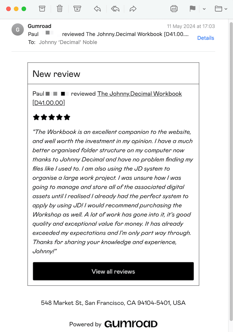 A review from Paul. It reads: The Workbook is an excellent companion to the website, and well worth the investment in my opinion. I have a much better organised folder structure on my computer now thanks to Johnny Decimal and have no problem finding my files like I used to. I am also using the JD system to organise a large work project. I was unsure how I was going to manage and store all of the associated digital assets until I realised I already had the perfect system to apply by using JD! I would recommend purchasing the Workshop as well. A lot of work has gone into it, it's good quality and exceptional value for money. It has already exceeded my expectations and I'm only part way through. Thanks for sharing your knowledge and experience, Johnny!