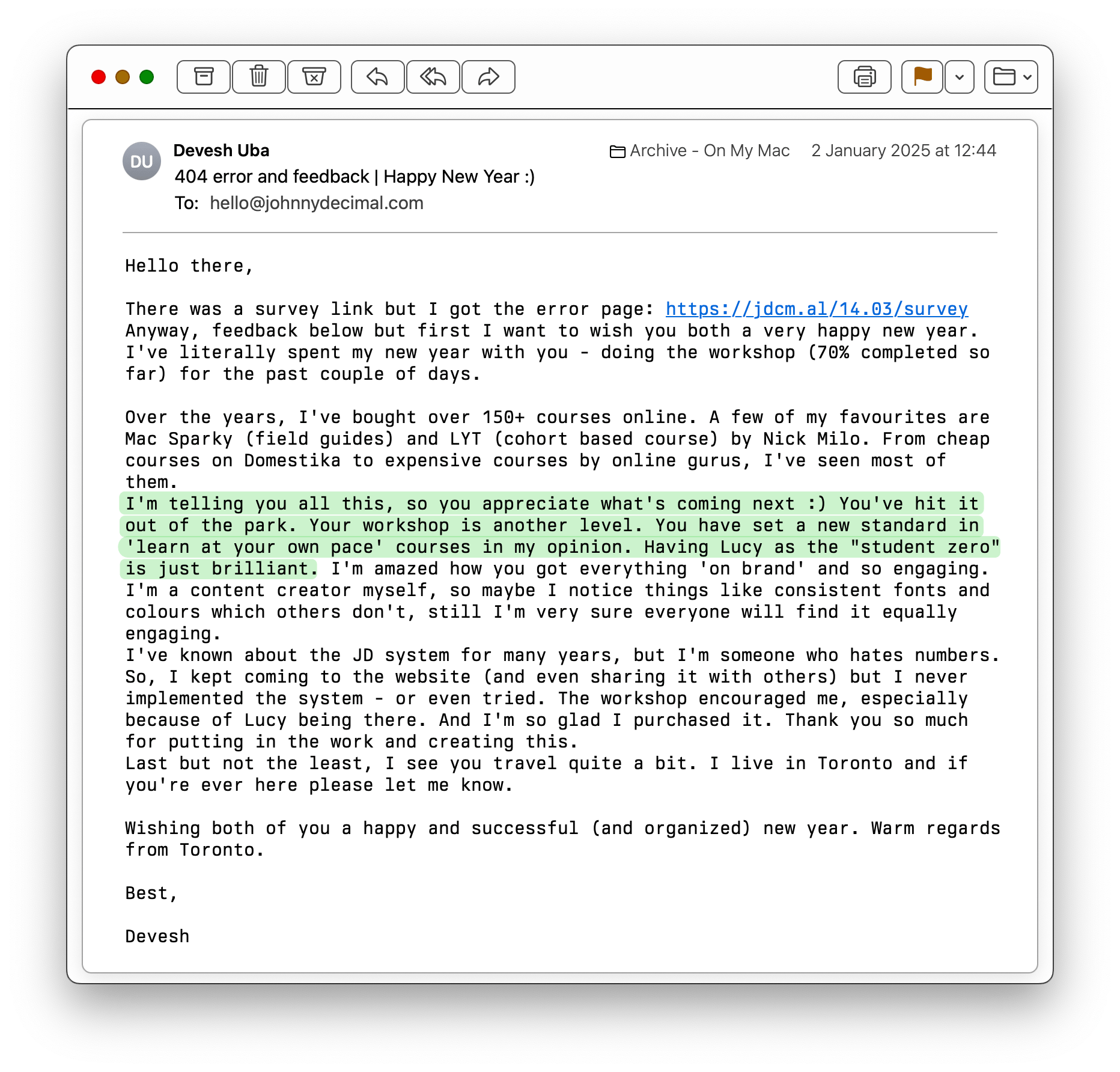 An email from Devesh. It reads: Hello there, There was a survey link but I got the error page: https://jdcm.al/14.03/survey Anyway, feedback below but first I want to wish you both a very happy new year. I've literally spent my new year with you - doing the workshop (70% completed so far) for the past couple of days. Over the years, I've bought over 150+ courses online. A few of my favourites are Mac Sparky (field guides) and LYT (cohort based course) by Nick Milo. From cheap courses on Domestika to expensive courses by online gurus, I've seen most of them. I'm telling you all this, so you appreciate what's coming next :) You've hit it out of the park. Your workshop is another level. You have set a new standard in 'learn at your own pace' courses in my opinion. Having Lucy as the 'student zero' is just brilliant. I'm amazed how you got everything 'on brand' and so engaging. I'm a content creator myself, so maybe I notice things like consistent fonts and colours which others don't, still I'm very sure everyone will find it equally engaging. I've known about the JD system for many years, but I'm someone who hates numbers. So, I kept coming to the website (and even sharing it with others) but I never implemented the system - or even tried. The workshop encouraged me, especially because of Lucy being there. And I'm so glad I purchased it. Thank you so much for putting in the work and creating this. Last but not the least, I see you travel quite a bit. I live in Toronto and if you're ever here please let me know.  Wishing both of you a happy and successful (and organized) new year. Warm regards from Toronto. Best, Devesh